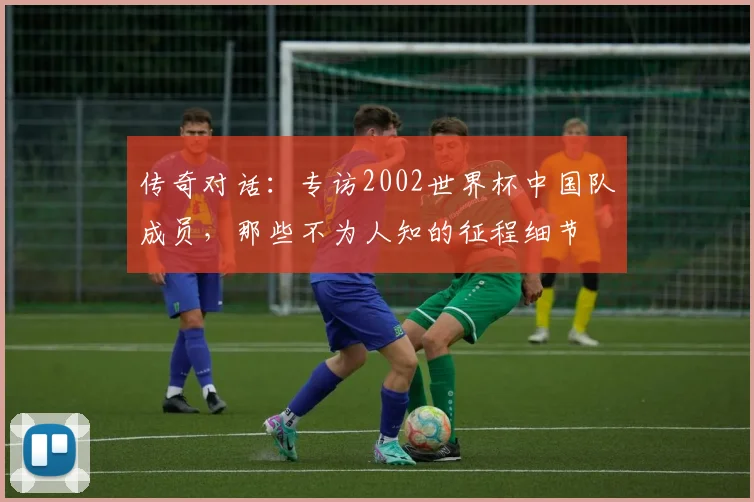传奇对话：专访2002世界杯中国队成员，那些不为人知的征程细节