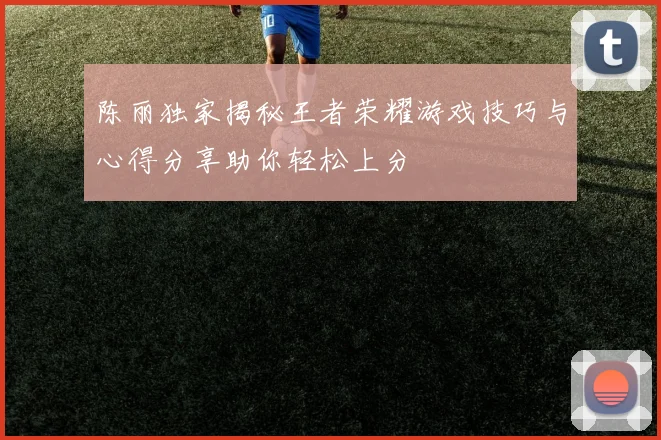 陈丽独家揭秘王者荣耀游戏技巧与心得分享助你轻松上分